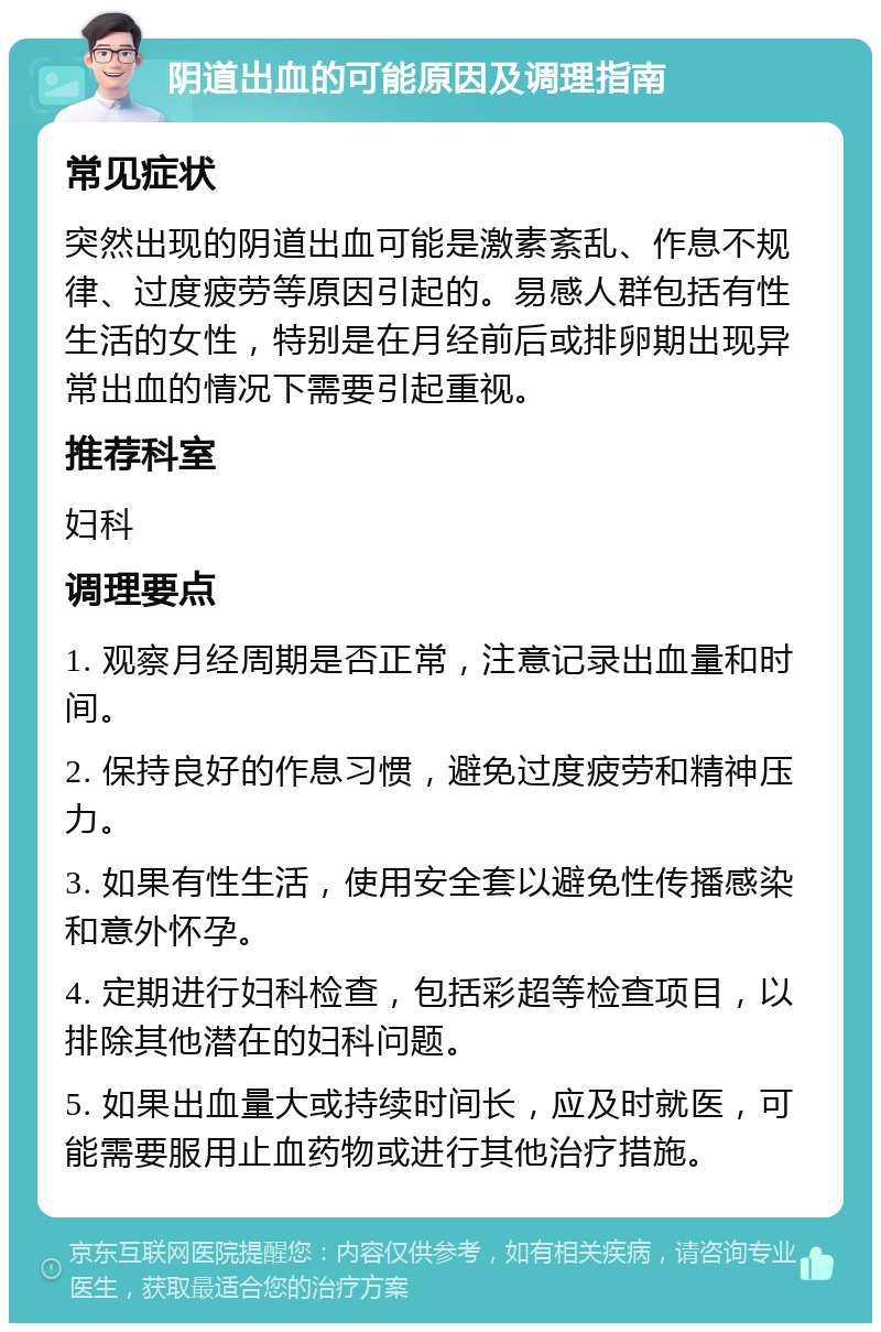 阴道出血的可能原因及调理指南 常见症状 突然出现的阴道出血可能是激素紊乱、作息不规律、过度疲劳等原因引起的。易感人群包括有性生活的女性，特别是在月经前后或排卵期出现异常出血的情况下需要引起重视。 推荐科室 妇科 调理要点 1. 观察月经周期是否正常，注意记录出血量和时间。 2. 保持良好的作息习惯，避免过度疲劳和精神压力。 3. 如果有性生活，使用安全套以避免性传播感染和意外怀孕。 4. 定期进行妇科检查，包括彩超等检查项目，以排除其他潜在的妇科问题。 5. 如果出血量大或持续时间长，应及时就医，可能需要服用止血药物或进行其他治疗措施。