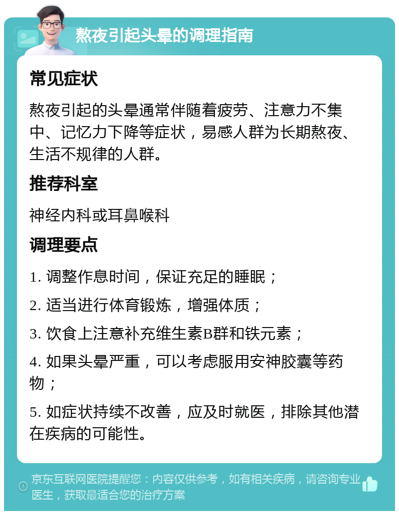 熬夜引起头晕的调理指南 常见症状 熬夜引起的头晕通常伴随着疲劳、注意力不集中、记忆力下降等症状，易感人群为长期熬夜、生活不规律的人群。 推荐科室 神经内科或耳鼻喉科 调理要点 1. 调整作息时间，保证充足的睡眠； 2. 适当进行体育锻炼，增强体质； 3. 饮食上注意补充维生素B群和铁元素； 4. 如果头晕严重，可以考虑服用安神胶囊等药物； 5. 如症状持续不改善，应及时就医，排除其他潜在疾病的可能性。