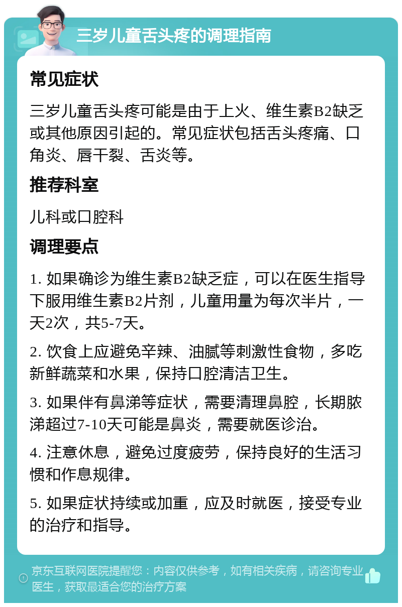 三岁儿童舌头疼的调理指南 常见症状 三岁儿童舌头疼可能是由于上火、维生素B2缺乏或其他原因引起的。常见症状包括舌头疼痛、口角炎、唇干裂、舌炎等。 推荐科室 儿科或口腔科 调理要点 1. 如果确诊为维生素B2缺乏症，可以在医生指导下服用维生素B2片剂，儿童用量为每次半片，一天2次，共5-7天。 2. 饮食上应避免辛辣、油腻等刺激性食物，多吃新鲜蔬菜和水果，保持口腔清洁卫生。 3. 如果伴有鼻涕等症状，需要清理鼻腔，长期脓涕超过7-10天可能是鼻炎，需要就医诊治。 4. 注意休息，避免过度疲劳，保持良好的生活习惯和作息规律。 5. 如果症状持续或加重，应及时就医，接受专业的治疗和指导。