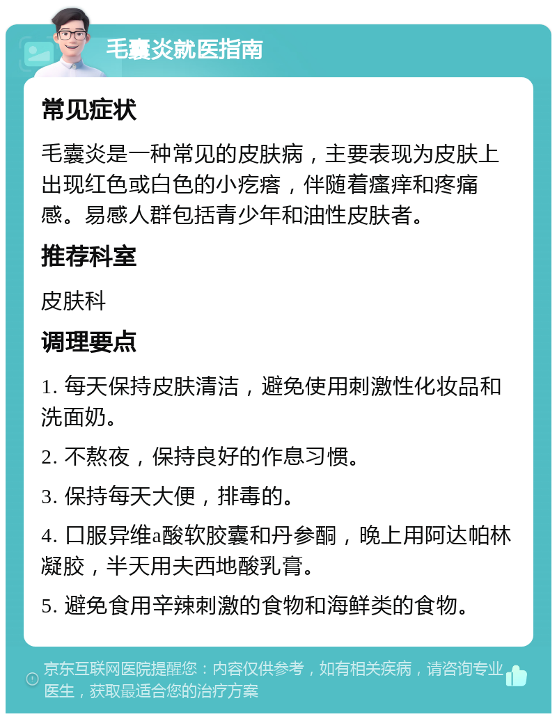 毛囊炎就医指南 常见症状 毛囊炎是一种常见的皮肤病，主要表现为皮肤上出现红色或白色的小疙瘩，伴随着瘙痒和疼痛感。易感人群包括青少年和油性皮肤者。 推荐科室 皮肤科 调理要点 1. 每天保持皮肤清洁，避免使用刺激性化妆品和洗面奶。 2. 不熬夜，保持良好的作息习惯。 3. 保持每天大便，排毒的。 4. 口服异维a酸软胶囊和丹参酮，晚上用阿达帕林凝胶，半天用夫西地酸乳膏。 5. 避免食用辛辣刺激的食物和海鲜类的食物。