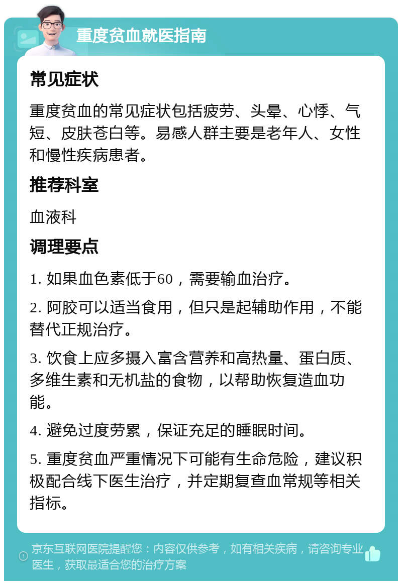 重度贫血就医指南 常见症状 重度贫血的常见症状包括疲劳、头晕、心悸、气短、皮肤苍白等。易感人群主要是老年人、女性和慢性疾病患者。 推荐科室 血液科 调理要点 1. 如果血色素低于60，需要输血治疗。 2. 阿胶可以适当食用，但只是起辅助作用，不能替代正规治疗。 3. 饮食上应多摄入富含营养和高热量、蛋白质、多维生素和无机盐的食物，以帮助恢复造血功能。 4. 避免过度劳累，保证充足的睡眠时间。 5. 重度贫血严重情况下可能有生命危险，建议积极配合线下医生治疗，并定期复查血常规等相关指标。