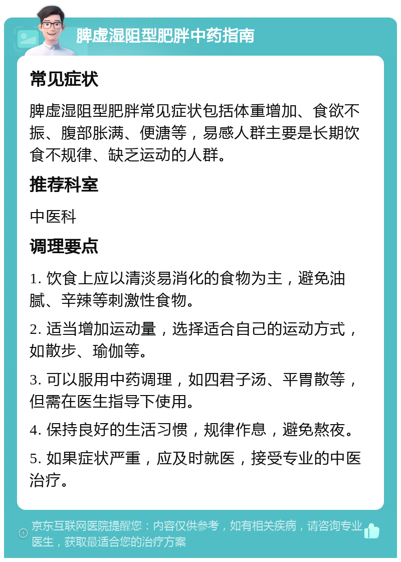 脾虚湿阻型肥胖中药指南 常见症状 脾虚湿阻型肥胖常见症状包括体重增加、食欲不振、腹部胀满、便溏等，易感人群主要是长期饮食不规律、缺乏运动的人群。 推荐科室 中医科 调理要点 1. 饮食上应以清淡易消化的食物为主，避免油腻、辛辣等刺激性食物。 2. 适当增加运动量，选择适合自己的运动方式，如散步、瑜伽等。 3. 可以服用中药调理，如四君子汤、平胃散等，但需在医生指导下使用。 4. 保持良好的生活习惯，规律作息，避免熬夜。 5. 如果症状严重，应及时就医，接受专业的中医治疗。