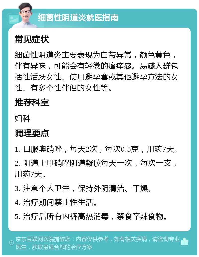 细菌性阴道炎就医指南 常见症状 细菌性阴道炎主要表现为白带异常，颜色黄色，伴有异味，可能会有轻微的瘙痒感。易感人群包括性活跃女性、使用避孕套或其他避孕方法的女性、有多个性伴侣的女性等。 推荐科室 妇科 调理要点 1. 口服奥硝唑，每天2次，每次0.5克，用药7天。 2. 阴道上甲硝唑阴道凝胶每天一次，每次一支，用药7天。 3. 注意个人卫生，保持外阴清洁、干燥。 4. 治疗期间禁止性生活。 5. 治疗后所有内裤高热消毒，禁食辛辣食物。