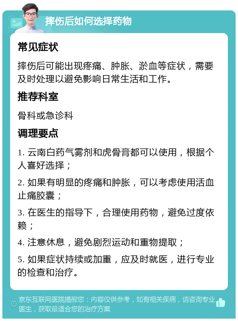 摔伤后如何选择药物 常见症状 摔伤后可能出现疼痛、肿胀、淤血等症状，需要及时处理以避免影响日常生活和工作。 推荐科室 骨科或急诊科 调理要点 1. 云南白药气雾剂和虎骨膏都可以使用，根据个人喜好选择； 2. 如果有明显的疼痛和肿胀，可以考虑使用活血止痛胶囊； 3. 在医生的指导下，合理使用药物，避免过度依赖； 4. 注意休息，避免剧烈运动和重物提取； 5. 如果症状持续或加重，应及时就医，进行专业的检查和治疗。