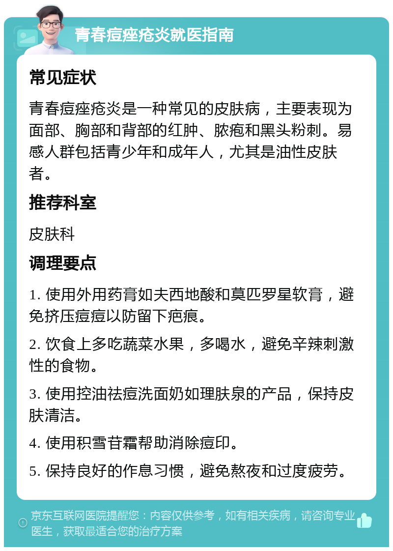 青春痘痤疮炎就医指南 常见症状 青春痘痤疮炎是一种常见的皮肤病，主要表现为面部、胸部和背部的红肿、脓疱和黑头粉刺。易感人群包括青少年和成年人，尤其是油性皮肤者。 推荐科室 皮肤科 调理要点 1. 使用外用药膏如夫西地酸和莫匹罗星软膏，避免挤压痘痘以防留下疤痕。 2. 饮食上多吃蔬菜水果，多喝水，避免辛辣刺激性的食物。 3. 使用控油祛痘洗面奶如理肤泉的产品，保持皮肤清洁。 4. 使用积雪苷霜帮助消除痘印。 5. 保持良好的作息习惯，避免熬夜和过度疲劳。