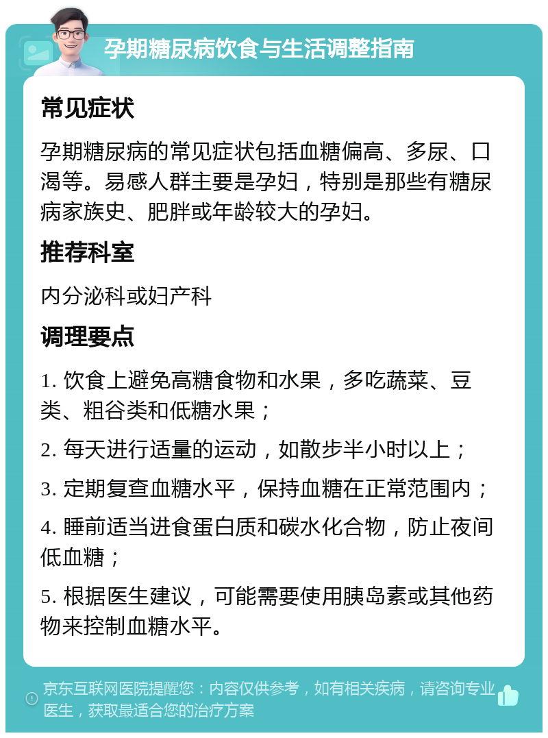 孕期糖尿病饮食与生活调整指南 常见症状 孕期糖尿病的常见症状包括血糖偏高、多尿、口渴等。易感人群主要是孕妇，特别是那些有糖尿病家族史、肥胖或年龄较大的孕妇。 推荐科室 内分泌科或妇产科 调理要点 1. 饮食上避免高糖食物和水果，多吃蔬菜、豆类、粗谷类和低糖水果； 2. 每天进行适量的运动，如散步半小时以上； 3. 定期复查血糖水平，保持血糖在正常范围内； 4. 睡前适当进食蛋白质和碳水化合物，防止夜间低血糖； 5. 根据医生建议，可能需要使用胰岛素或其他药物来控制血糖水平。