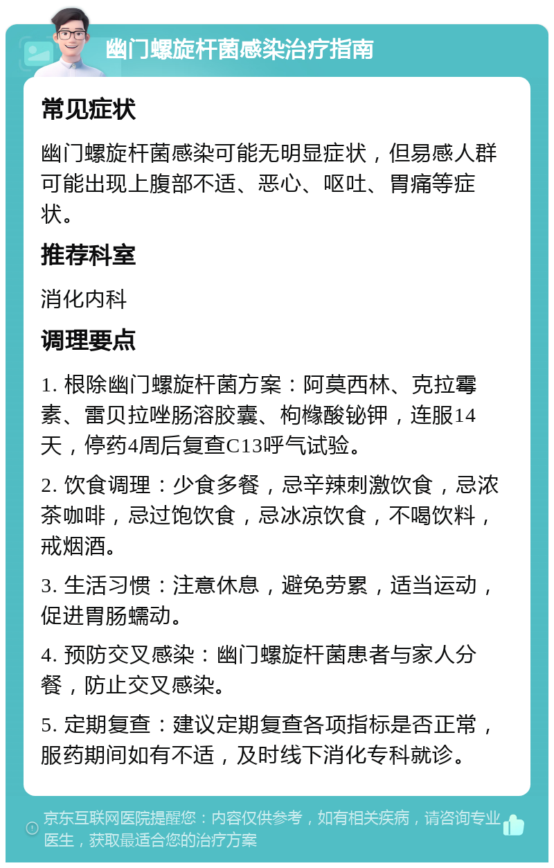 幽门螺旋杆菌感染治疗指南 常见症状 幽门螺旋杆菌感染可能无明显症状，但易感人群可能出现上腹部不适、恶心、呕吐、胃痛等症状。 推荐科室 消化内科 调理要点 1. 根除幽门螺旋杆菌方案：阿莫西林、克拉霉素、雷贝拉唑肠溶胶囊、枸橼酸铋钾，连服14天，停药4周后复查C13呼气试验。 2. 饮食调理：少食多餐，忌辛辣刺激饮食，忌浓茶咖啡，忌过饱饮食，忌冰凉饮食，不喝饮料，戒烟酒。 3. 生活习惯：注意休息，避免劳累，适当运动，促进胃肠蠕动。 4. 预防交叉感染：幽门螺旋杆菌患者与家人分餐，防止交叉感染。 5. 定期复查：建议定期复查各项指标是否正常，服药期间如有不适，及时线下消化专科就诊。