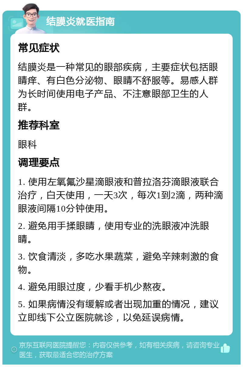 结膜炎就医指南 常见症状 结膜炎是一种常见的眼部疾病，主要症状包括眼睛痒、有白色分泌物、眼睛不舒服等。易感人群为长时间使用电子产品、不注意眼部卫生的人群。 推荐科室 眼科 调理要点 1. 使用左氧氟沙星滴眼液和普拉洛芬滴眼液联合治疗，白天使用，一天3次，每次1到2滴，两种滴眼液间隔10分钟使用。 2. 避免用手揉眼睛，使用专业的洗眼液冲洗眼睛。 3. 饮食清淡，多吃水果蔬菜，避免辛辣刺激的食物。 4. 避免用眼过度，少看手机少熬夜。 5. 如果病情没有缓解或者出现加重的情况，建议立即线下公立医院就诊，以免延误病情。