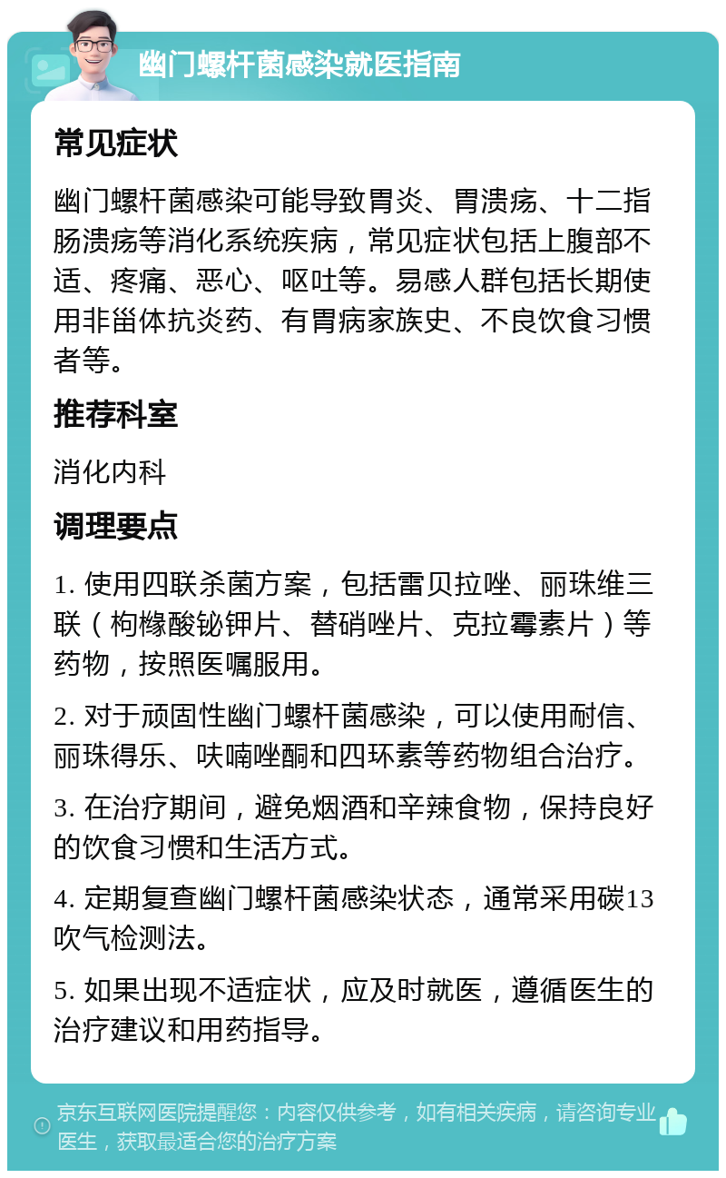 幽门螺杆菌感染就医指南 常见症状 幽门螺杆菌感染可能导致胃炎、胃溃疡、十二指肠溃疡等消化系统疾病，常见症状包括上腹部不适、疼痛、恶心、呕吐等。易感人群包括长期使用非甾体抗炎药、有胃病家族史、不良饮食习惯者等。 推荐科室 消化内科 调理要点 1. 使用四联杀菌方案，包括雷贝拉唑、丽珠维三联（枸橼酸铋钾片、替硝唑片、克拉霉素片）等药物，按照医嘱服用。 2. 对于顽固性幽门螺杆菌感染，可以使用耐信、丽珠得乐、呋喃唑酮和四环素等药物组合治疗。 3. 在治疗期间，避免烟酒和辛辣食物，保持良好的饮食习惯和生活方式。 4. 定期复查幽门螺杆菌感染状态，通常采用碳13吹气检测法。 5. 如果出现不适症状，应及时就医，遵循医生的治疗建议和用药指导。