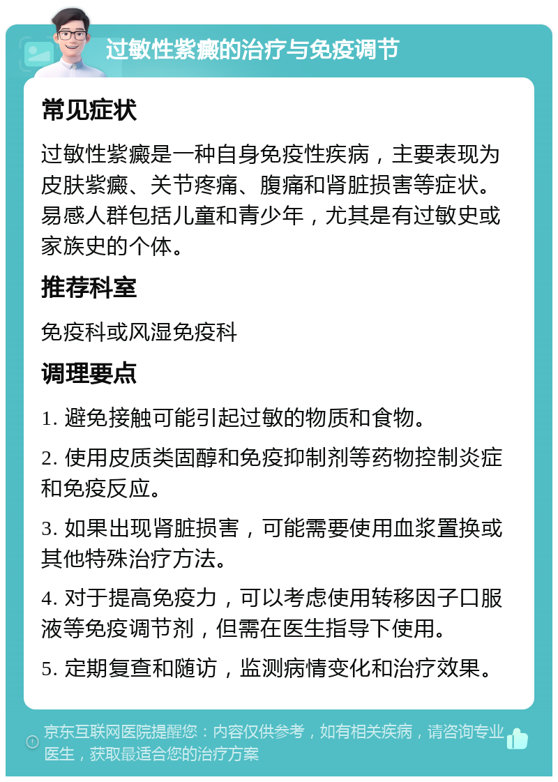 过敏性紫癜的治疗与免疫调节 常见症状 过敏性紫癜是一种自身免疫性疾病，主要表现为皮肤紫癜、关节疼痛、腹痛和肾脏损害等症状。易感人群包括儿童和青少年，尤其是有过敏史或家族史的个体。 推荐科室 免疫科或风湿免疫科 调理要点 1. 避免接触可能引起过敏的物质和食物。 2. 使用皮质类固醇和免疫抑制剂等药物控制炎症和免疫反应。 3. 如果出现肾脏损害，可能需要使用血浆置换或其他特殊治疗方法。 4. 对于提高免疫力，可以考虑使用转移因子口服液等免疫调节剂，但需在医生指导下使用。 5. 定期复查和随访，监测病情变化和治疗效果。