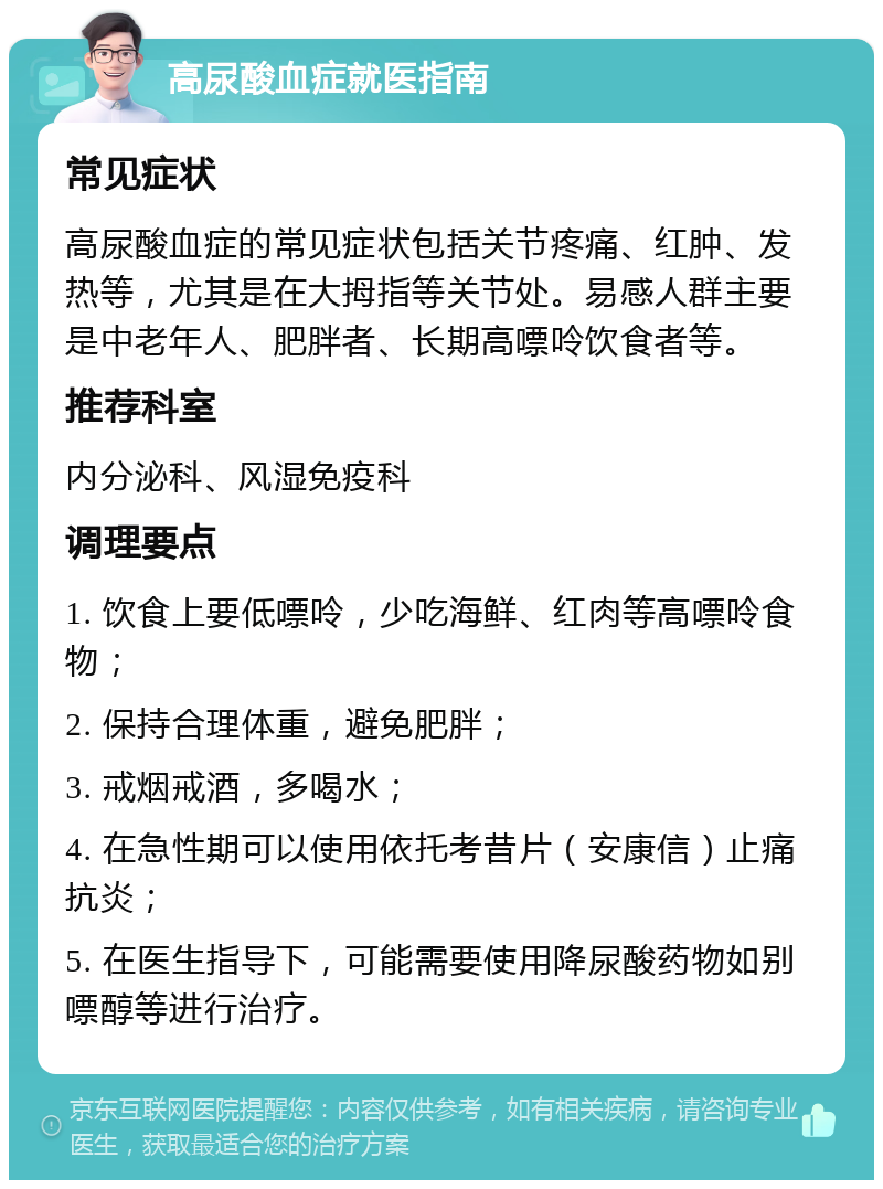 高尿酸血症就医指南 常见症状 高尿酸血症的常见症状包括关节疼痛、红肿、发热等，尤其是在大拇指等关节处。易感人群主要是中老年人、肥胖者、长期高嘌呤饮食者等。 推荐科室 内分泌科、风湿免疫科 调理要点 1. 饮食上要低嘌呤，少吃海鲜、红肉等高嘌呤食物； 2. 保持合理体重，避免肥胖； 3. 戒烟戒酒，多喝水； 4. 在急性期可以使用依托考昔片（安康信）止痛抗炎； 5. 在医生指导下，可能需要使用降尿酸药物如别嘌醇等进行治疗。