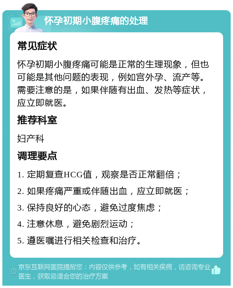 怀孕初期小腹疼痛的处理 常见症状 怀孕初期小腹疼痛可能是正常的生理现象，但也可能是其他问题的表现，例如宫外孕、流产等。需要注意的是，如果伴随有出血、发热等症状，应立即就医。 推荐科室 妇产科 调理要点 1. 定期复查HCG值，观察是否正常翻倍； 2. 如果疼痛严重或伴随出血，应立即就医； 3. 保持良好的心态，避免过度焦虑； 4. 注意休息，避免剧烈运动； 5. 遵医嘱进行相关检查和治疗。