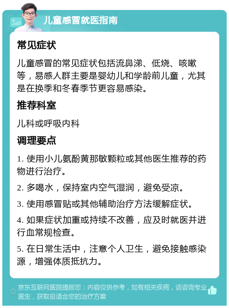 儿童感冒就医指南 常见症状 儿童感冒的常见症状包括流鼻涕、低烧、咳嗽等，易感人群主要是婴幼儿和学龄前儿童，尤其是在换季和冬春季节更容易感染。 推荐科室 儿科或呼吸内科 调理要点 1. 使用小儿氨酚黄那敏颗粒或其他医生推荐的药物进行治疗。 2. 多喝水，保持室内空气湿润，避免受凉。 3. 使用感冒贴或其他辅助治疗方法缓解症状。 4. 如果症状加重或持续不改善，应及时就医并进行血常规检查。 5. 在日常生活中，注意个人卫生，避免接触感染源，增强体质抵抗力。