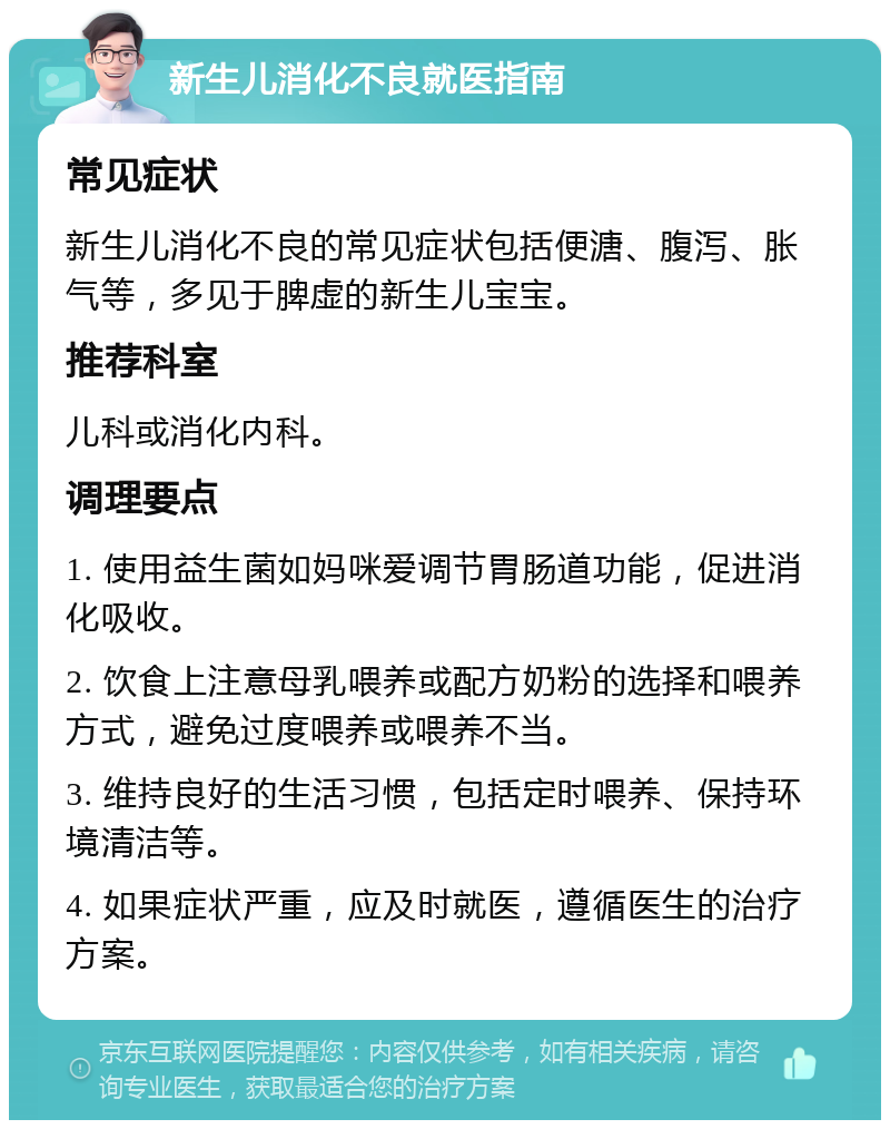 新生儿消化不良就医指南 常见症状 新生儿消化不良的常见症状包括便溏、腹泻、胀气等，多见于脾虚的新生儿宝宝。 推荐科室 儿科或消化内科。 调理要点 1. 使用益生菌如妈咪爱调节胃肠道功能，促进消化吸收。 2. 饮食上注意母乳喂养或配方奶粉的选择和喂养方式，避免过度喂养或喂养不当。 3. 维持良好的生活习惯，包括定时喂养、保持环境清洁等。 4. 如果症状严重，应及时就医，遵循医生的治疗方案。