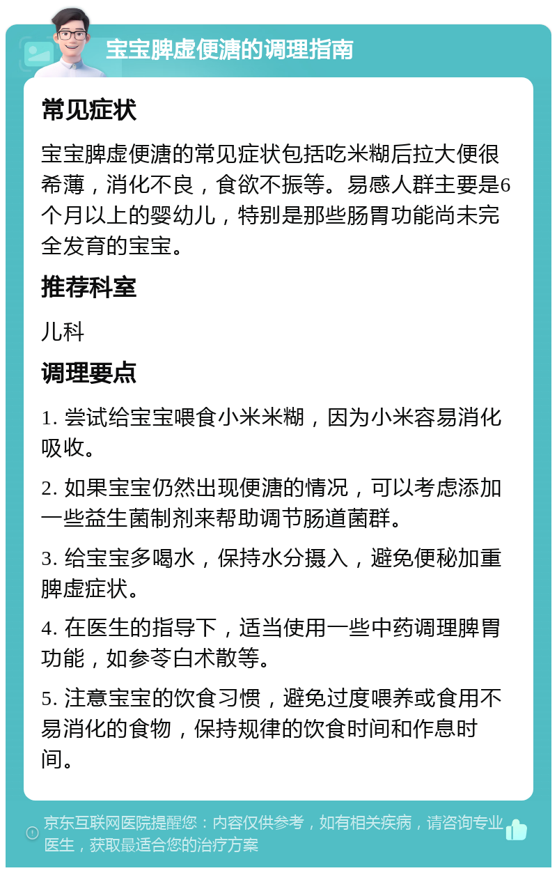 宝宝脾虚便溏的调理指南 常见症状 宝宝脾虚便溏的常见症状包括吃米糊后拉大便很希薄，消化不良，食欲不振等。易感人群主要是6个月以上的婴幼儿，特别是那些肠胃功能尚未完全发育的宝宝。 推荐科室 儿科 调理要点 1. 尝试给宝宝喂食小米米糊，因为小米容易消化吸收。 2. 如果宝宝仍然出现便溏的情况，可以考虑添加一些益生菌制剂来帮助调节肠道菌群。 3. 给宝宝多喝水，保持水分摄入，避免便秘加重脾虚症状。 4. 在医生的指导下，适当使用一些中药调理脾胃功能，如参苓白术散等。 5. 注意宝宝的饮食习惯，避免过度喂养或食用不易消化的食物，保持规律的饮食时间和作息时间。