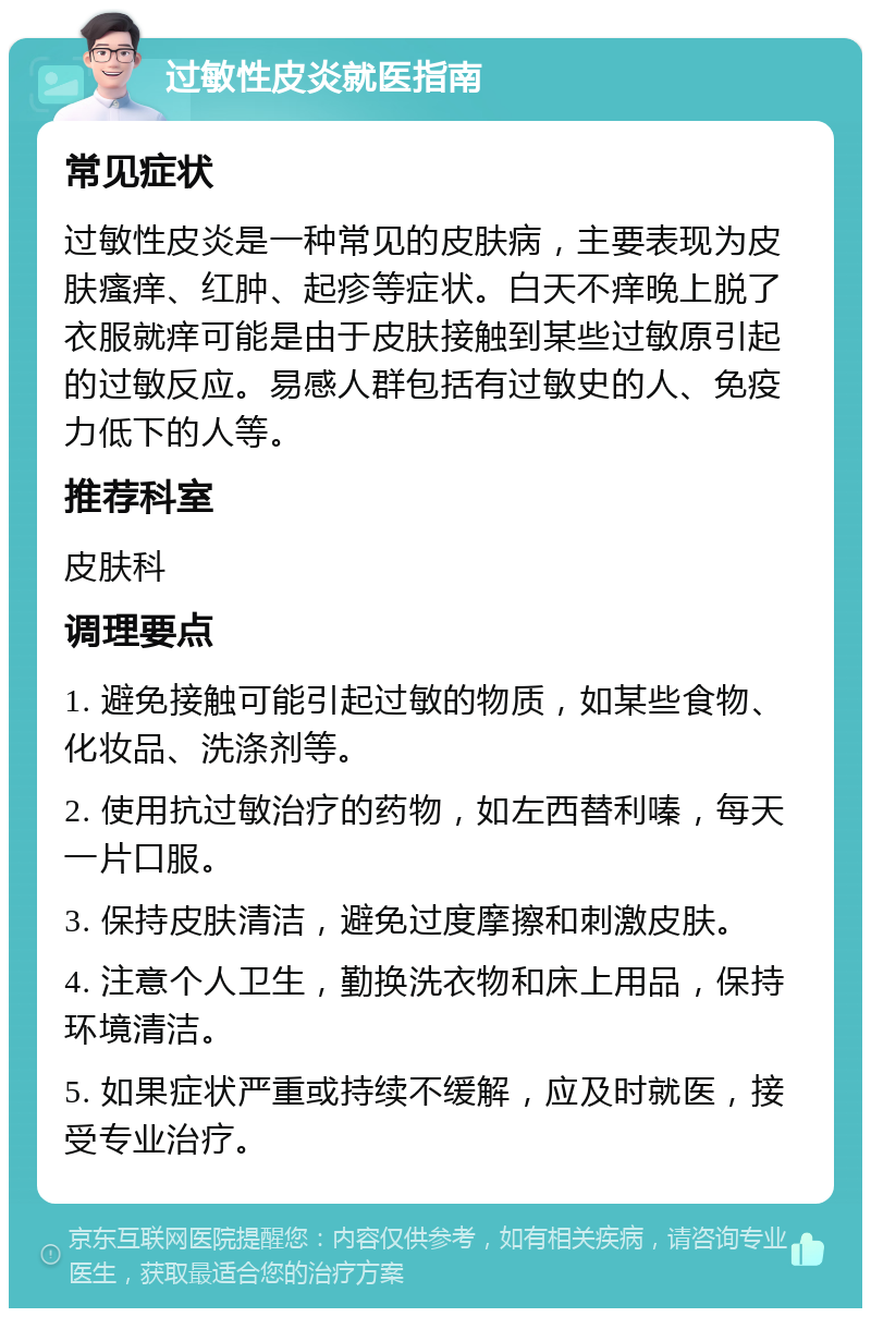 过敏性皮炎就医指南 常见症状 过敏性皮炎是一种常见的皮肤病，主要表现为皮肤瘙痒、红肿、起疹等症状。白天不痒晚上脱了衣服就痒可能是由于皮肤接触到某些过敏原引起的过敏反应。易感人群包括有过敏史的人、免疫力低下的人等。 推荐科室 皮肤科 调理要点 1. 避免接触可能引起过敏的物质，如某些食物、化妆品、洗涤剂等。 2. 使用抗过敏治疗的药物，如左西替利嗪，每天一片口服。 3. 保持皮肤清洁，避免过度摩擦和刺激皮肤。 4. 注意个人卫生，勤换洗衣物和床上用品，保持环境清洁。 5. 如果症状严重或持续不缓解，应及时就医，接受专业治疗。