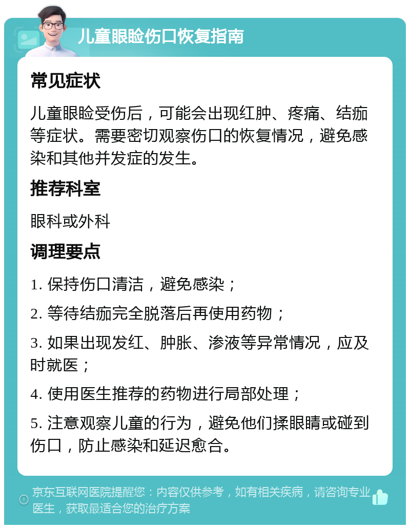 儿童眼睑伤口恢复指南 常见症状 儿童眼睑受伤后，可能会出现红肿、疼痛、结痂等症状。需要密切观察伤口的恢复情况，避免感染和其他并发症的发生。 推荐科室 眼科或外科 调理要点 1. 保持伤口清洁，避免感染； 2. 等待结痂完全脱落后再使用药物； 3. 如果出现发红、肿胀、渗液等异常情况，应及时就医； 4. 使用医生推荐的药物进行局部处理； 5. 注意观察儿童的行为，避免他们揉眼睛或碰到伤口，防止感染和延迟愈合。