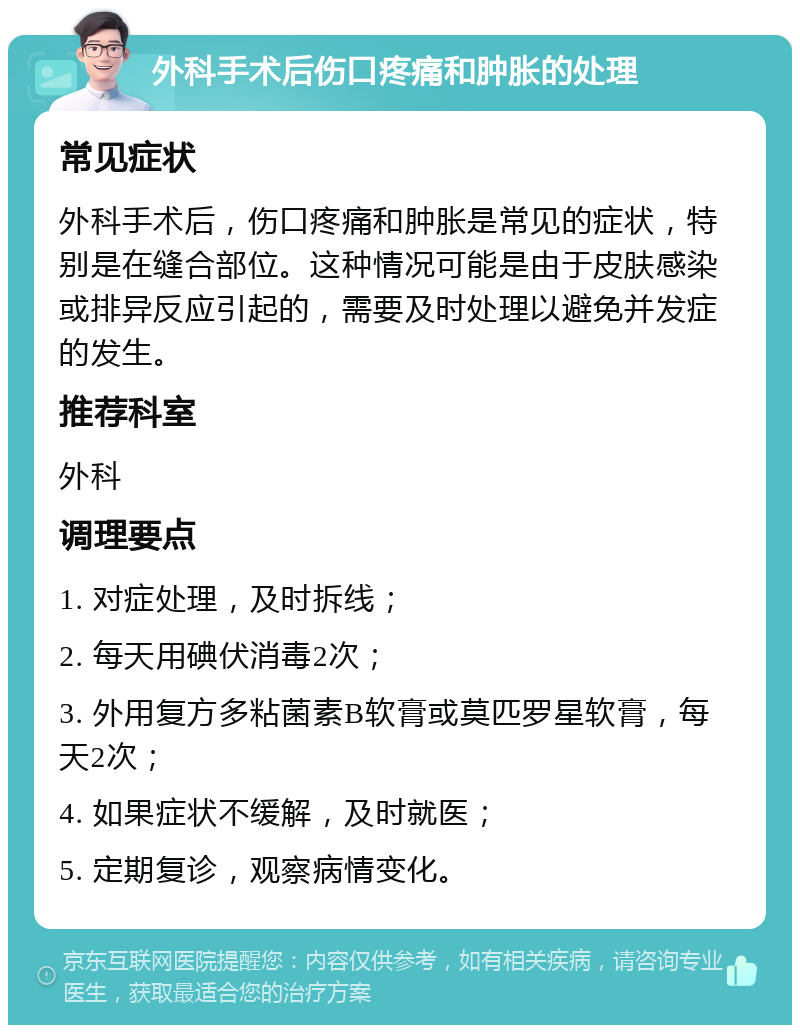 外科手术后伤口疼痛和肿胀的处理 常见症状 外科手术后，伤口疼痛和肿胀是常见的症状，特别是在缝合部位。这种情况可能是由于皮肤感染或排异反应引起的，需要及时处理以避免并发症的发生。 推荐科室 外科 调理要点 1. 对症处理，及时拆线； 2. 每天用碘伏消毒2次； 3. 外用复方多粘菌素B软膏或莫匹罗星软膏，每天2次； 4. 如果症状不缓解，及时就医； 5. 定期复诊，观察病情变化。