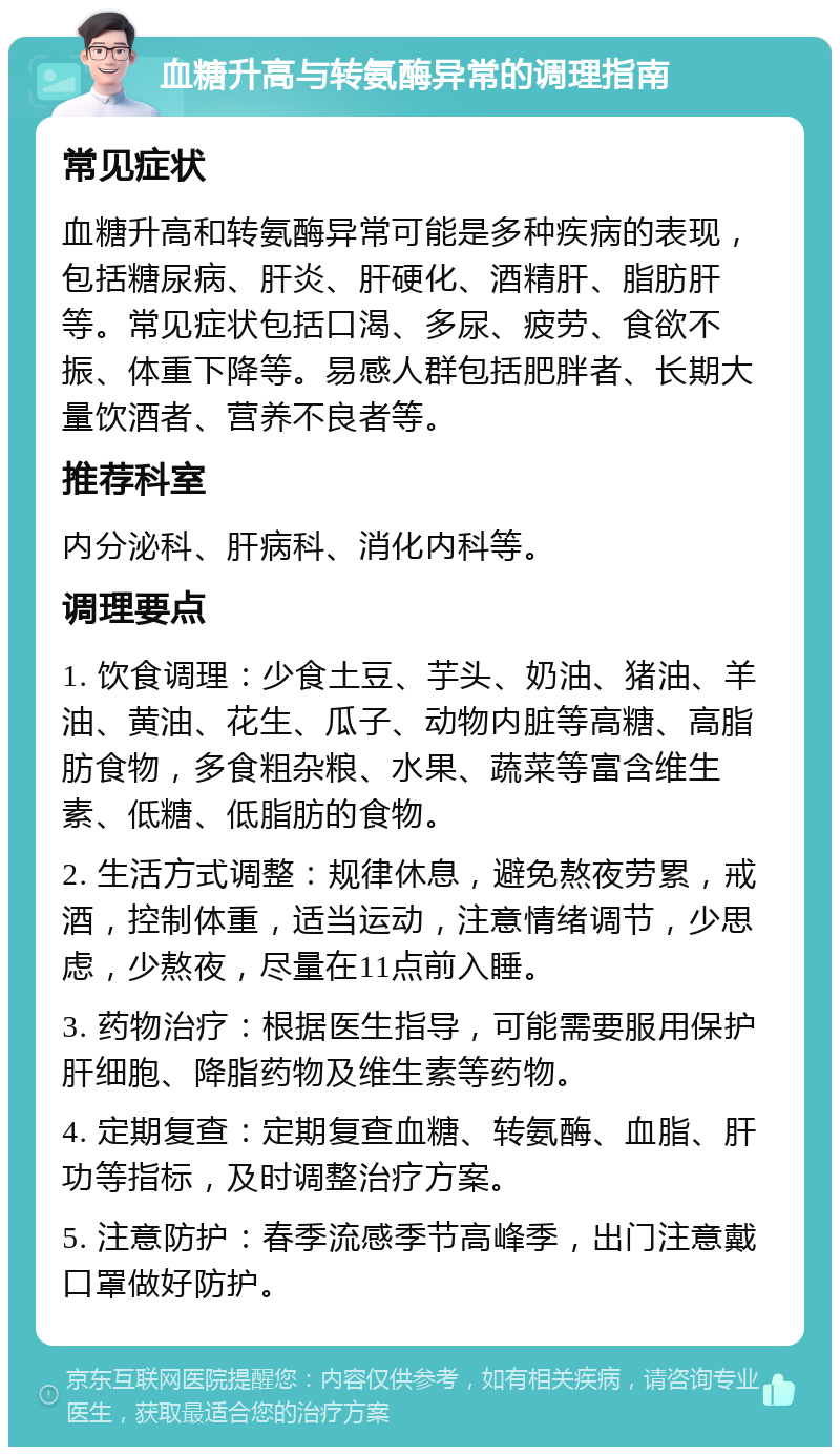 血糖升高与转氨酶异常的调理指南 常见症状 血糖升高和转氨酶异常可能是多种疾病的表现，包括糖尿病、肝炎、肝硬化、酒精肝、脂肪肝等。常见症状包括口渴、多尿、疲劳、食欲不振、体重下降等。易感人群包括肥胖者、长期大量饮酒者、营养不良者等。 推荐科室 内分泌科、肝病科、消化内科等。 调理要点 1. 饮食调理：少食土豆、芋头、奶油、猪油、羊油、黄油、花生、瓜子、动物内脏等高糖、高脂肪食物，多食粗杂粮、水果、蔬菜等富含维生素、低糖、低脂肪的食物。 2. 生活方式调整：规律休息，避免熬夜劳累，戒酒，控制体重，适当运动，注意情绪调节，少思虑，少熬夜，尽量在11点前入睡。 3. 药物治疗：根据医生指导，可能需要服用保护肝细胞、降脂药物及维生素等药物。 4. 定期复查：定期复查血糖、转氨酶、血脂、肝功等指标，及时调整治疗方案。 5. 注意防护：春季流感季节高峰季，出门注意戴口罩做好防护。