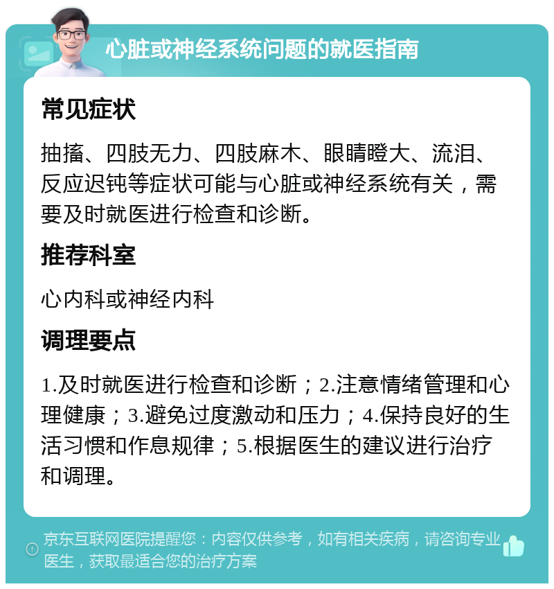 心脏或神经系统问题的就医指南 常见症状 抽搐、四肢无力、四肢麻木、眼睛瞪大、流泪、反应迟钝等症状可能与心脏或神经系统有关，需要及时就医进行检查和诊断。 推荐科室 心内科或神经内科 调理要点 1.及时就医进行检查和诊断；2.注意情绪管理和心理健康；3.避免过度激动和压力；4.保持良好的生活习惯和作息规律；5.根据医生的建议进行治疗和调理。