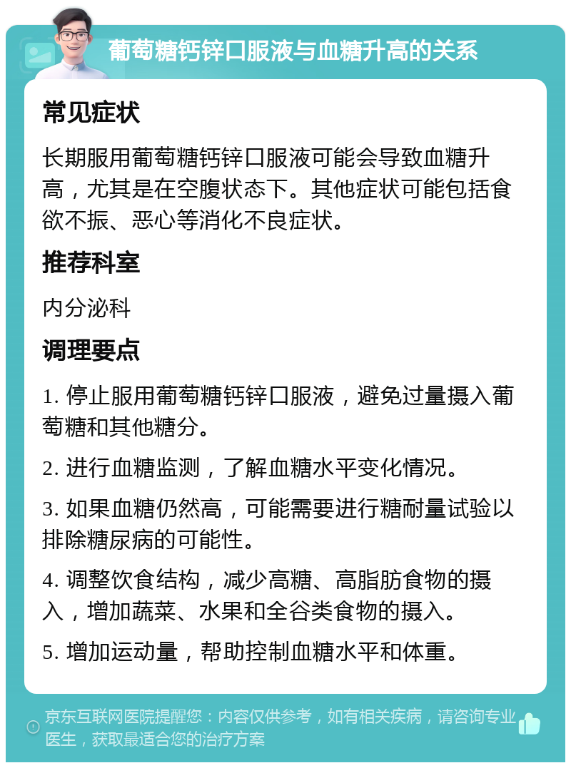 葡萄糖钙锌口服液与血糖升高的关系 常见症状 长期服用葡萄糖钙锌口服液可能会导致血糖升高，尤其是在空腹状态下。其他症状可能包括食欲不振、恶心等消化不良症状。 推荐科室 内分泌科 调理要点 1. 停止服用葡萄糖钙锌口服液，避免过量摄入葡萄糖和其他糖分。 2. 进行血糖监测，了解血糖水平变化情况。 3. 如果血糖仍然高，可能需要进行糖耐量试验以排除糖尿病的可能性。 4. 调整饮食结构，减少高糖、高脂肪食物的摄入，增加蔬菜、水果和全谷类食物的摄入。 5. 增加运动量，帮助控制血糖水平和体重。