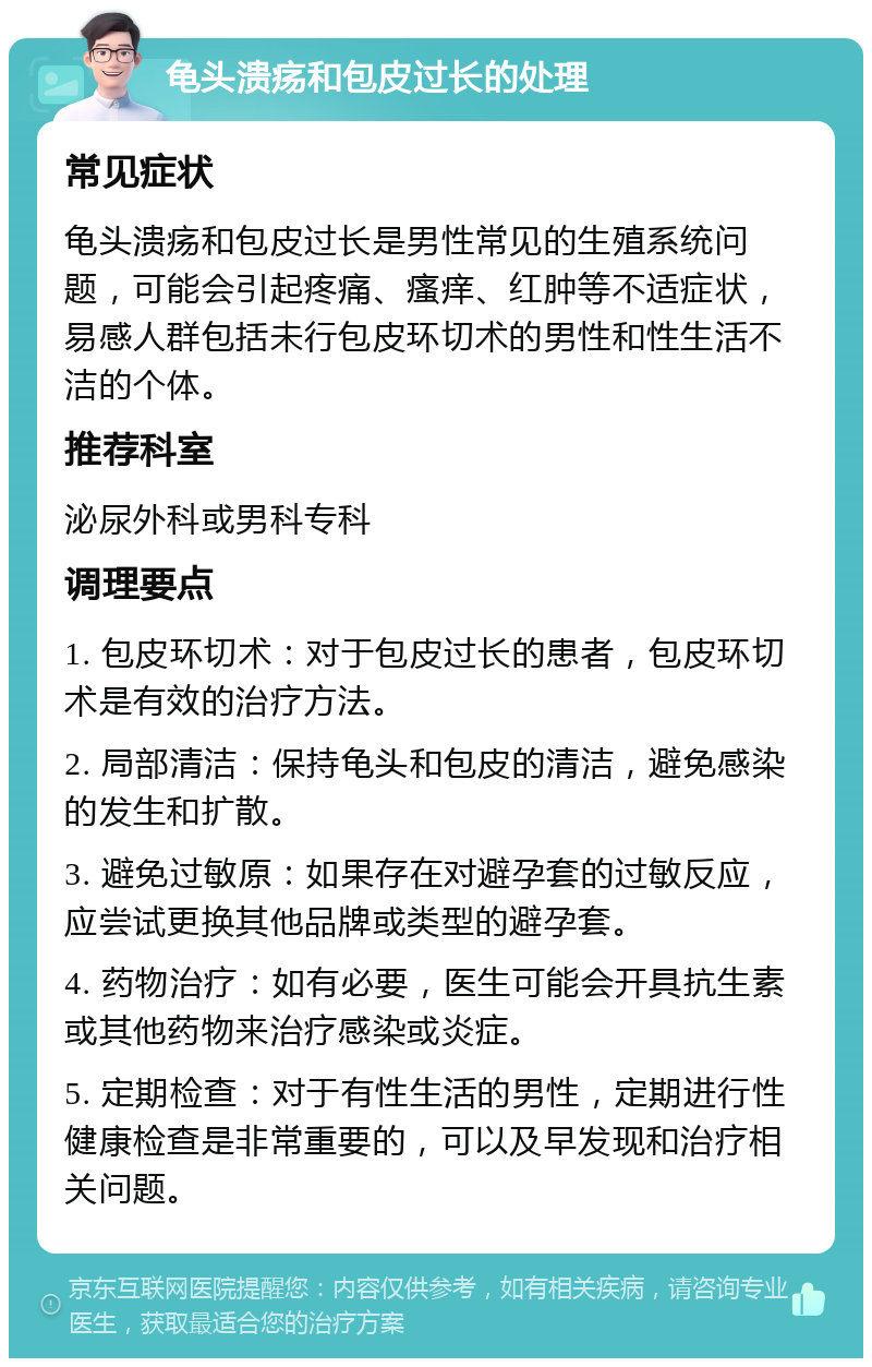 龟头溃疡和包皮过长的处理 常见症状 龟头溃疡和包皮过长是男性常见的生殖系统问题，可能会引起疼痛、瘙痒、红肿等不适症状，易感人群包括未行包皮环切术的男性和性生活不洁的个体。 推荐科室 泌尿外科或男科专科 调理要点 1. 包皮环切术：对于包皮过长的患者，包皮环切术是有效的治疗方法。 2. 局部清洁：保持龟头和包皮的清洁，避免感染的发生和扩散。 3. 避免过敏原：如果存在对避孕套的过敏反应，应尝试更换其他品牌或类型的避孕套。 4. 药物治疗：如有必要，医生可能会开具抗生素或其他药物来治疗感染或炎症。 5. 定期检查：对于有性生活的男性，定期进行性健康检查是非常重要的，可以及早发现和治疗相关问题。