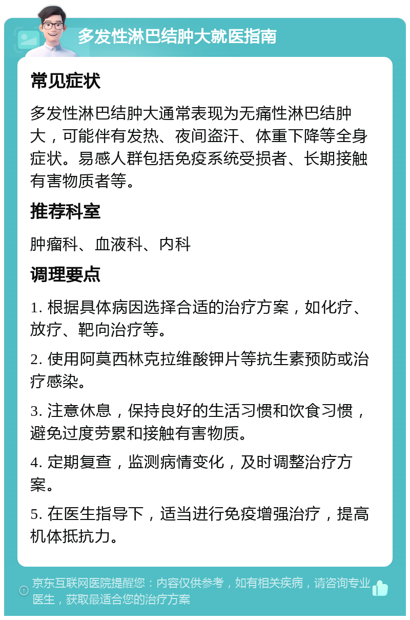 多发性淋巴结肿大就医指南 常见症状 多发性淋巴结肿大通常表现为无痛性淋巴结肿大，可能伴有发热、夜间盗汗、体重下降等全身症状。易感人群包括免疫系统受损者、长期接触有害物质者等。 推荐科室 肿瘤科、血液科、内科 调理要点 1. 根据具体病因选择合适的治疗方案，如化疗、放疗、靶向治疗等。 2. 使用阿莫西林克拉维酸钾片等抗生素预防或治疗感染。 3. 注意休息，保持良好的生活习惯和饮食习惯，避免过度劳累和接触有害物质。 4. 定期复查，监测病情变化，及时调整治疗方案。 5. 在医生指导下，适当进行免疫增强治疗，提高机体抵抗力。