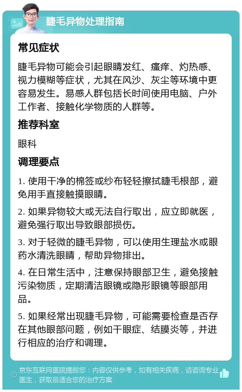 睫毛异物处理指南 常见症状 睫毛异物可能会引起眼睛发红、瘙痒、灼热感、视力模糊等症状，尤其在风沙、灰尘等环境中更容易发生。易感人群包括长时间使用电脑、户外工作者、接触化学物质的人群等。 推荐科室 眼科 调理要点 1. 使用干净的棉签或纱布轻轻擦拭睫毛根部，避免用手直接触摸眼睛。 2. 如果异物较大或无法自行取出，应立即就医，避免强行取出导致眼部损伤。 3. 对于轻微的睫毛异物，可以使用生理盐水或眼药水清洗眼睛，帮助异物排出。 4. 在日常生活中，注意保持眼部卫生，避免接触污染物质，定期清洁眼镜或隐形眼镜等眼部用品。 5. 如果经常出现睫毛异物，可能需要检查是否存在其他眼部问题，例如干眼症、结膜炎等，并进行相应的治疗和调理。