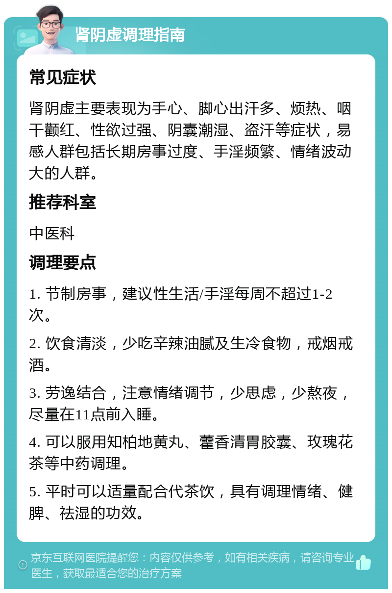 肾阴虚调理指南 常见症状 肾阴虚主要表现为手心、脚心出汗多、烦热、咽干颧红、性欲过强、阴囊潮湿、盗汗等症状，易感人群包括长期房事过度、手淫频繁、情绪波动大的人群。 推荐科室 中医科 调理要点 1. 节制房事，建议性生活/手淫每周不超过1-2次。 2. 饮食清淡，少吃辛辣油腻及生冷食物，戒烟戒酒。 3. 劳逸结合，注意情绪调节，少思虑，少熬夜，尽量在11点前入睡。 4. 可以服用知柏地黄丸、藿香清胃胶囊、玫瑰花茶等中药调理。 5. 平时可以适量配合代茶饮，具有调理情绪、健脾、祛湿的功效。