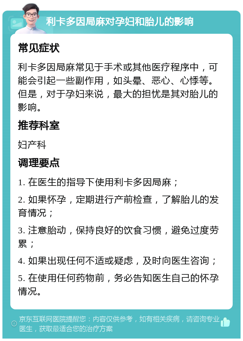 利卡多因局麻对孕妇和胎儿的影响 常见症状 利卡多因局麻常见于手术或其他医疗程序中，可能会引起一些副作用，如头晕、恶心、心悸等。但是，对于孕妇来说，最大的担忧是其对胎儿的影响。 推荐科室 妇产科 调理要点 1. 在医生的指导下使用利卡多因局麻； 2. 如果怀孕，定期进行产前检查，了解胎儿的发育情况； 3. 注意胎动，保持良好的饮食习惯，避免过度劳累； 4. 如果出现任何不适或疑虑，及时向医生咨询； 5. 在使用任何药物前，务必告知医生自己的怀孕情况。