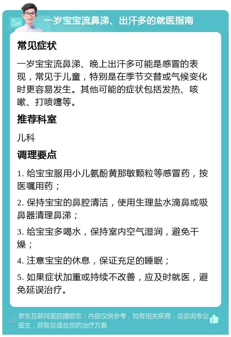 一岁宝宝流鼻涕、出汗多的就医指南 常见症状 一岁宝宝流鼻涕、晚上出汗多可能是感冒的表现，常见于儿童，特别是在季节交替或气候变化时更容易发生。其他可能的症状包括发热、咳嗽、打喷嚏等。 推荐科室 儿科 调理要点 1. 给宝宝服用小儿氨酚黄那敏颗粒等感冒药，按医嘱用药； 2. 保持宝宝的鼻腔清洁，使用生理盐水滴鼻或吸鼻器清理鼻涕； 3. 给宝宝多喝水，保持室内空气湿润，避免干燥； 4. 注意宝宝的休息，保证充足的睡眠； 5. 如果症状加重或持续不改善，应及时就医，避免延误治疗。