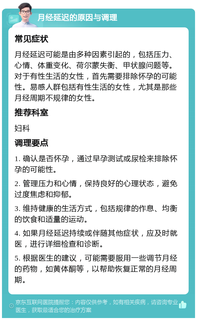 月经延迟的原因与调理 常见症状 月经延迟可能是由多种因素引起的，包括压力、心情、体重变化、荷尔蒙失衡、甲状腺问题等。对于有性生活的女性，首先需要排除怀孕的可能性。易感人群包括有性生活的女性，尤其是那些月经周期不规律的女性。 推荐科室 妇科 调理要点 1. 确认是否怀孕，通过早孕测试或尿检来排除怀孕的可能性。 2. 管理压力和心情，保持良好的心理状态，避免过度焦虑和抑郁。 3. 维持健康的生活方式，包括规律的作息、均衡的饮食和适量的运动。 4. 如果月经延迟持续或伴随其他症状，应及时就医，进行详细检查和诊断。 5. 根据医生的建议，可能需要服用一些调节月经的药物，如黄体酮等，以帮助恢复正常的月经周期。