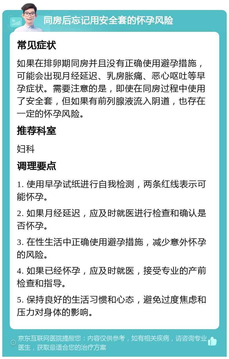 同房后忘记用安全套的怀孕风险 常见症状 如果在排卵期同房并且没有正确使用避孕措施，可能会出现月经延迟、乳房胀痛、恶心呕吐等早孕症状。需要注意的是，即使在同房过程中使用了安全套，但如果有前列腺液流入阴道，也存在一定的怀孕风险。 推荐科室 妇科 调理要点 1. 使用早孕试纸进行自我检测，两条红线表示可能怀孕。 2. 如果月经延迟，应及时就医进行检查和确认是否怀孕。 3. 在性生活中正确使用避孕措施，减少意外怀孕的风险。 4. 如果已经怀孕，应及时就医，接受专业的产前检查和指导。 5. 保持良好的生活习惯和心态，避免过度焦虑和压力对身体的影响。