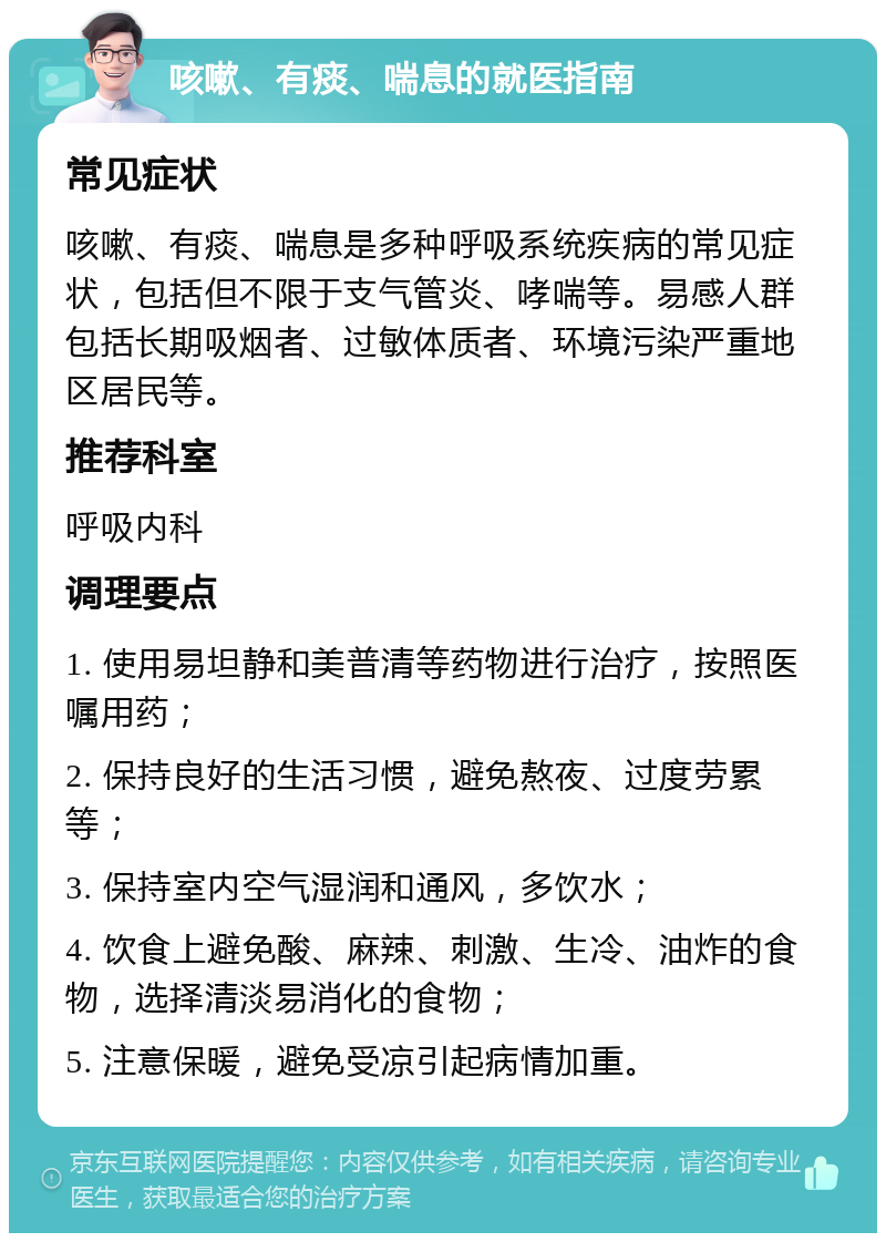 咳嗽、有痰、喘息的就医指南 常见症状 咳嗽、有痰、喘息是多种呼吸系统疾病的常见症状，包括但不限于支气管炎、哮喘等。易感人群包括长期吸烟者、过敏体质者、环境污染严重地区居民等。 推荐科室 呼吸内科 调理要点 1. 使用易坦静和美普清等药物进行治疗，按照医嘱用药； 2. 保持良好的生活习惯，避免熬夜、过度劳累等； 3. 保持室内空气湿润和通风，多饮水； 4. 饮食上避免酸、麻辣、刺激、生冷、油炸的食物，选择清淡易消化的食物； 5. 注意保暖，避免受凉引起病情加重。