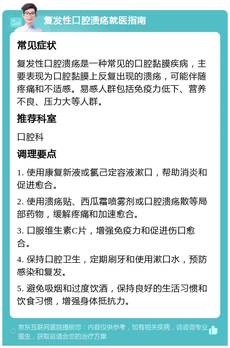 复发性口腔溃疡就医指南 常见症状 复发性口腔溃疡是一种常见的口腔黏膜疾病，主要表现为口腔黏膜上反复出现的溃疡，可能伴随疼痛和不适感。易感人群包括免疫力低下、营养不良、压力大等人群。 推荐科室 口腔科 调理要点 1. 使用康复新液或氯己定容液漱口，帮助消炎和促进愈合。 2. 使用溃疡贴、西瓜霜喷雾剂或口腔溃疡散等局部药物，缓解疼痛和加速愈合。 3. 口服维生素C片，增强免疫力和促进伤口愈合。 4. 保持口腔卫生，定期刷牙和使用漱口水，预防感染和复发。 5. 避免吸烟和过度饮酒，保持良好的生活习惯和饮食习惯，增强身体抵抗力。