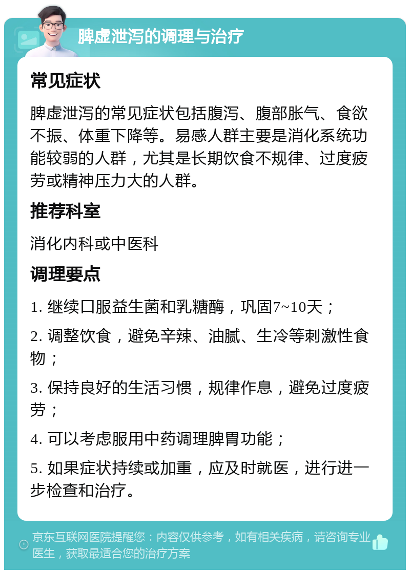 脾虚泄泻的调理与治疗 常见症状 脾虚泄泻的常见症状包括腹泻、腹部胀气、食欲不振、体重下降等。易感人群主要是消化系统功能较弱的人群，尤其是长期饮食不规律、过度疲劳或精神压力大的人群。 推荐科室 消化内科或中医科 调理要点 1. 继续口服益生菌和乳糖酶，巩固7~10天； 2. 调整饮食，避免辛辣、油腻、生冷等刺激性食物； 3. 保持良好的生活习惯，规律作息，避免过度疲劳； 4. 可以考虑服用中药调理脾胃功能； 5. 如果症状持续或加重，应及时就医，进行进一步检查和治疗。