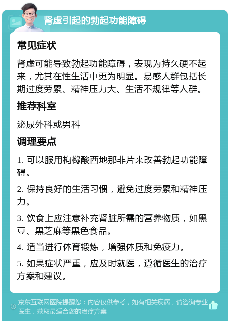 肾虚引起的勃起功能障碍 常见症状 肾虚可能导致勃起功能障碍，表现为持久硬不起来，尤其在性生活中更为明显。易感人群包括长期过度劳累、精神压力大、生活不规律等人群。 推荐科室 泌尿外科或男科 调理要点 1. 可以服用枸橼酸西地那非片来改善勃起功能障碍。 2. 保持良好的生活习惯，避免过度劳累和精神压力。 3. 饮食上应注意补充肾脏所需的营养物质，如黑豆、黑芝麻等黑色食品。 4. 适当进行体育锻炼，增强体质和免疫力。 5. 如果症状严重，应及时就医，遵循医生的治疗方案和建议。