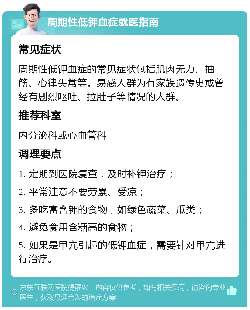 周期性低钾血症就医指南 常见症状 周期性低钾血症的常见症状包括肌肉无力、抽筋、心律失常等。易感人群为有家族遗传史或曾经有剧烈呕吐、拉肚子等情况的人群。 推荐科室 内分泌科或心血管科 调理要点 1. 定期到医院复查，及时补钾治疗； 2. 平常注意不要劳累、受凉； 3. 多吃富含钾的食物，如绿色蔬菜、瓜类； 4. 避免食用含糖高的食物； 5. 如果是甲亢引起的低钾血症，需要针对甲亢进行治疗。