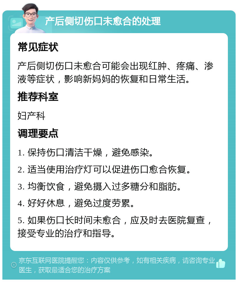 产后侧切伤口未愈合的处理 常见症状 产后侧切伤口未愈合可能会出现红肿、疼痛、渗液等症状，影响新妈妈的恢复和日常生活。 推荐科室 妇产科 调理要点 1. 保持伤口清洁干燥，避免感染。 2. 适当使用治疗灯可以促进伤口愈合恢复。 3. 均衡饮食，避免摄入过多糖分和脂肪。 4. 好好休息，避免过度劳累。 5. 如果伤口长时间未愈合，应及时去医院复查，接受专业的治疗和指导。