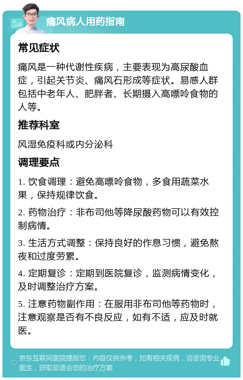 痛风病人用药指南 常见症状 痛风是一种代谢性疾病，主要表现为高尿酸血症，引起关节炎、痛风石形成等症状。易感人群包括中老年人、肥胖者、长期摄入高嘌呤食物的人等。 推荐科室 风湿免疫科或内分泌科 调理要点 1. 饮食调理：避免高嘌呤食物，多食用蔬菜水果，保持规律饮食。 2. 药物治疗：非布司他等降尿酸药物可以有效控制病情。 3. 生活方式调整：保持良好的作息习惯，避免熬夜和过度劳累。 4. 定期复诊：定期到医院复诊，监测病情变化，及时调整治疗方案。 5. 注意药物副作用：在服用非布司他等药物时，注意观察是否有不良反应，如有不适，应及时就医。