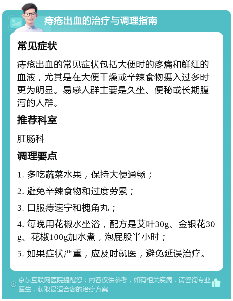 痔疮出血的治疗与调理指南 常见症状 痔疮出血的常见症状包括大便时的疼痛和鲜红的血液，尤其是在大便干燥或辛辣食物摄入过多时更为明显。易感人群主要是久坐、便秘或长期腹泻的人群。 推荐科室 肛肠科 调理要点 1. 多吃蔬菜水果，保持大便通畅； 2. 避免辛辣食物和过度劳累； 3. 口服痔速宁和槐角丸； 4. 每晚用花椒水坐浴，配方是艾叶30g、金银花30g、花椒100g加水煮，泡屁股半小时； 5. 如果症状严重，应及时就医，避免延误治疗。