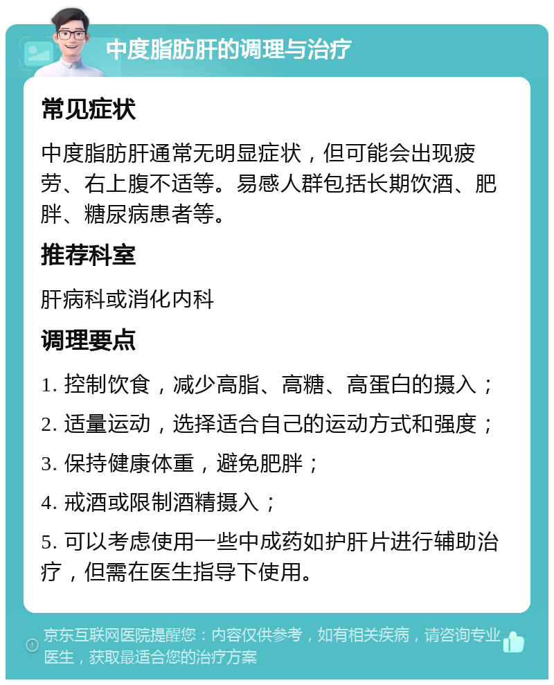 中度脂肪肝的调理与治疗 常见症状 中度脂肪肝通常无明显症状，但可能会出现疲劳、右上腹不适等。易感人群包括长期饮酒、肥胖、糖尿病患者等。 推荐科室 肝病科或消化内科 调理要点 1. 控制饮食，减少高脂、高糖、高蛋白的摄入； 2. 适量运动，选择适合自己的运动方式和强度； 3. 保持健康体重，避免肥胖； 4. 戒酒或限制酒精摄入； 5. 可以考虑使用一些中成药如护肝片进行辅助治疗，但需在医生指导下使用。