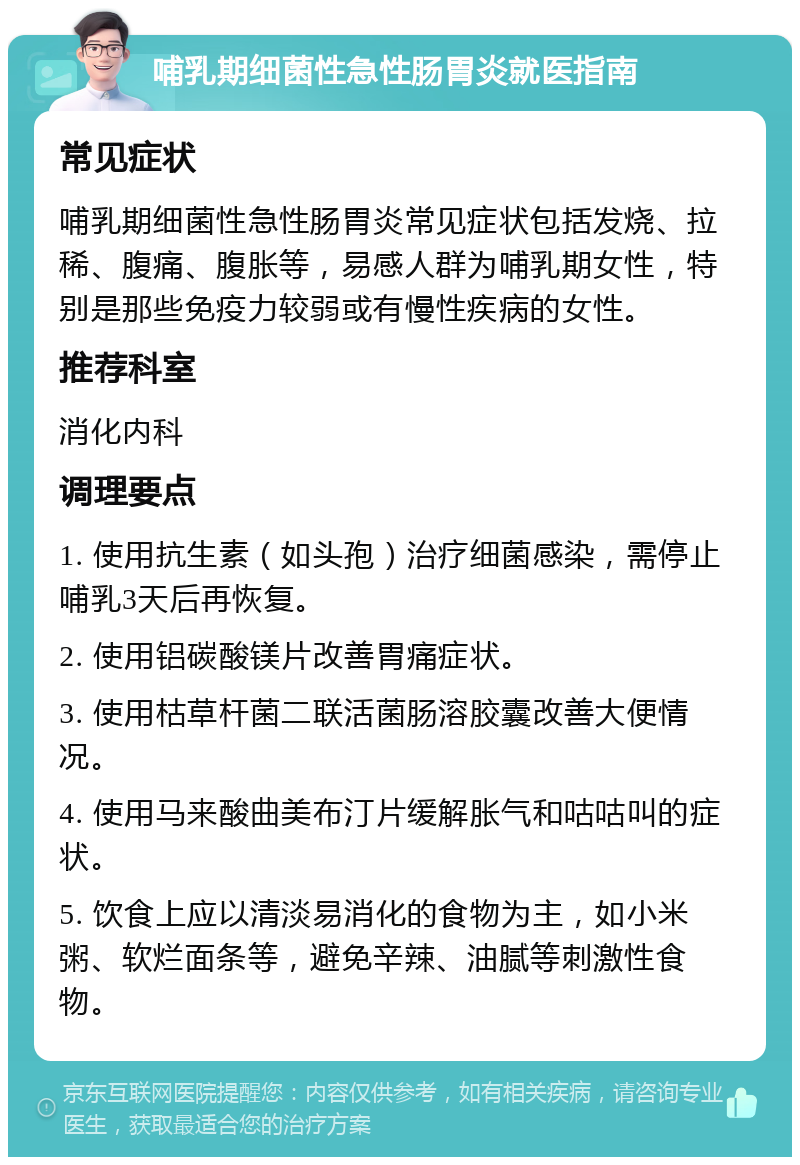 哺乳期细菌性急性肠胃炎就医指南 常见症状 哺乳期细菌性急性肠胃炎常见症状包括发烧、拉稀、腹痛、腹胀等，易感人群为哺乳期女性，特别是那些免疫力较弱或有慢性疾病的女性。 推荐科室 消化内科 调理要点 1. 使用抗生素（如头孢）治疗细菌感染，需停止哺乳3天后再恢复。 2. 使用铝碳酸镁片改善胃痛症状。 3. 使用枯草杆菌二联活菌肠溶胶囊改善大便情况。 4. 使用马来酸曲美布汀片缓解胀气和咕咕叫的症状。 5. 饮食上应以清淡易消化的食物为主，如小米粥、软烂面条等，避免辛辣、油腻等刺激性食物。