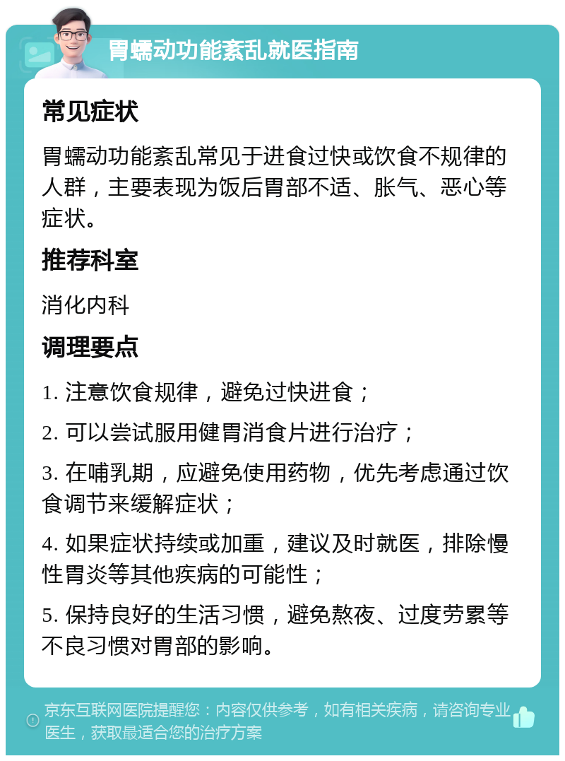 胃蠕动功能紊乱就医指南 常见症状 胃蠕动功能紊乱常见于进食过快或饮食不规律的人群，主要表现为饭后胃部不适、胀气、恶心等症状。 推荐科室 消化内科 调理要点 1. 注意饮食规律，避免过快进食； 2. 可以尝试服用健胃消食片进行治疗； 3. 在哺乳期，应避免使用药物，优先考虑通过饮食调节来缓解症状； 4. 如果症状持续或加重，建议及时就医，排除慢性胃炎等其他疾病的可能性； 5. 保持良好的生活习惯，避免熬夜、过度劳累等不良习惯对胃部的影响。