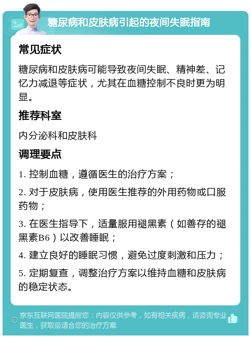 糖尿病和皮肤病引起的夜间失眠指南 常见症状 糖尿病和皮肤病可能导致夜间失眠、精神差、记忆力减退等症状，尤其在血糖控制不良时更为明显。 推荐科室 内分泌科和皮肤科 调理要点 1. 控制血糖，遵循医生的治疗方案； 2. 对于皮肤病，使用医生推荐的外用药物或口服药物； 3. 在医生指导下，适量服用褪黑素（如善存的褪黑素B6）以改善睡眠； 4. 建立良好的睡眠习惯，避免过度刺激和压力； 5. 定期复查，调整治疗方案以维持血糖和皮肤病的稳定状态。