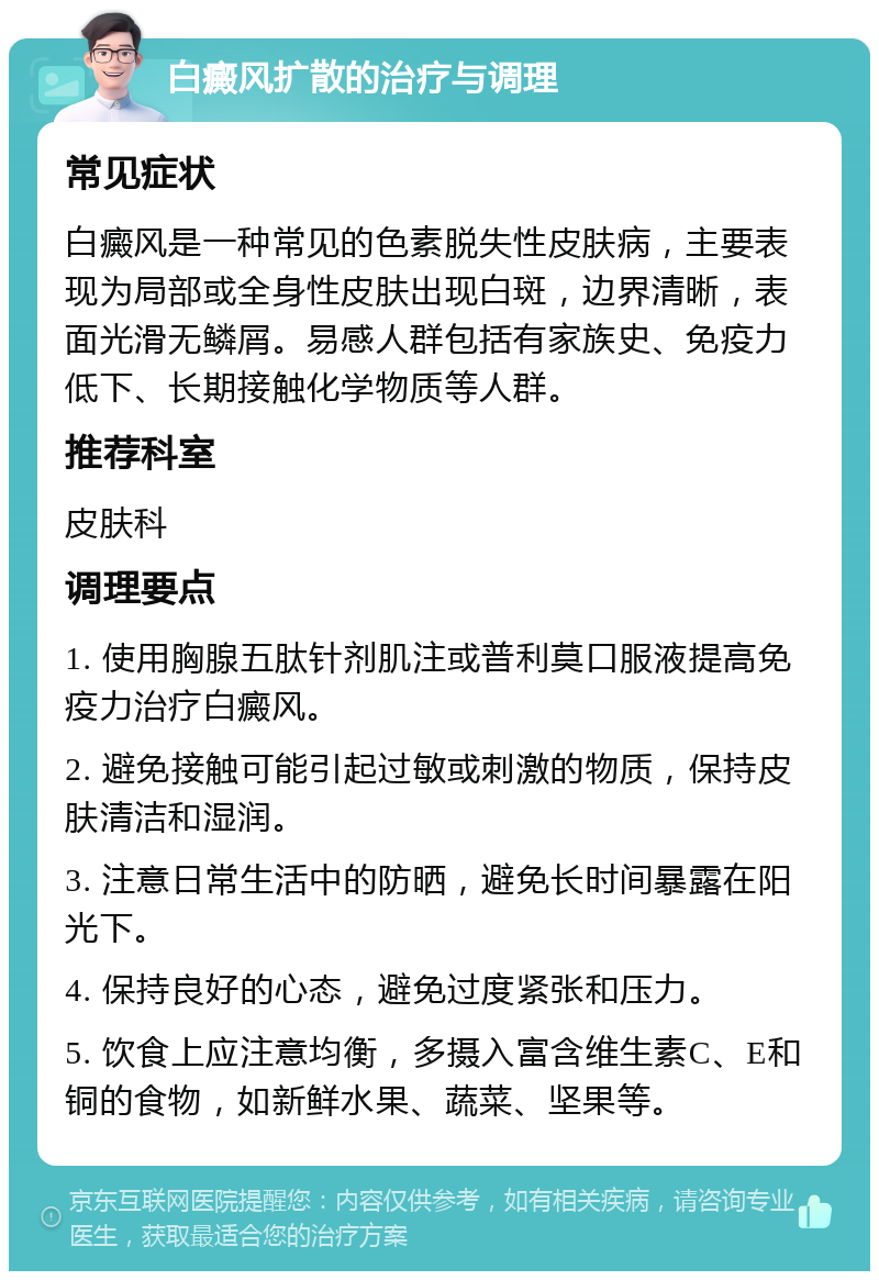 白癜风扩散的治疗与调理 常见症状 白癜风是一种常见的色素脱失性皮肤病，主要表现为局部或全身性皮肤出现白斑，边界清晰，表面光滑无鳞屑。易感人群包括有家族史、免疫力低下、长期接触化学物质等人群。 推荐科室 皮肤科 调理要点 1. 使用胸腺五肽针剂肌注或普利莫口服液提高免疫力治疗白癜风。 2. 避免接触可能引起过敏或刺激的物质，保持皮肤清洁和湿润。 3. 注意日常生活中的防晒，避免长时间暴露在阳光下。 4. 保持良好的心态，避免过度紧张和压力。 5. 饮食上应注意均衡，多摄入富含维生素C、E和铜的食物，如新鲜水果、蔬菜、坚果等。