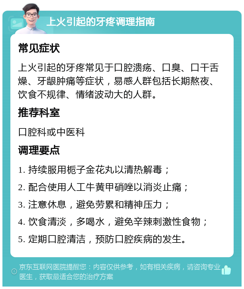 上火引起的牙疼调理指南 常见症状 上火引起的牙疼常见于口腔溃疡、口臭、口干舌燥、牙龈肿痛等症状，易感人群包括长期熬夜、饮食不规律、情绪波动大的人群。 推荐科室 口腔科或中医科 调理要点 1. 持续服用栀子金花丸以清热解毒； 2. 配合使用人工牛黄甲硝唑以消炎止痛； 3. 注意休息，避免劳累和精神压力； 4. 饮食清淡，多喝水，避免辛辣刺激性食物； 5. 定期口腔清洁，预防口腔疾病的发生。