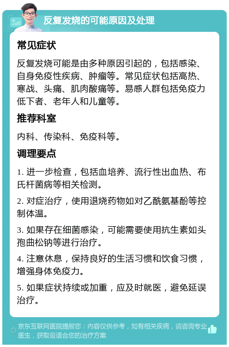 反复发烧的可能原因及处理 常见症状 反复发烧可能是由多种原因引起的，包括感染、自身免疫性疾病、肿瘤等。常见症状包括高热、寒战、头痛、肌肉酸痛等。易感人群包括免疫力低下者、老年人和儿童等。 推荐科室 内科、传染科、免疫科等。 调理要点 1. 进一步检查，包括血培养、流行性出血热、布氏杆菌病等相关检测。 2. 对症治疗，使用退烧药物如对乙酰氨基酚等控制体温。 3. 如果存在细菌感染，可能需要使用抗生素如头孢曲松钠等进行治疗。 4. 注意休息，保持良好的生活习惯和饮食习惯，增强身体免疫力。 5. 如果症状持续或加重，应及时就医，避免延误治疗。