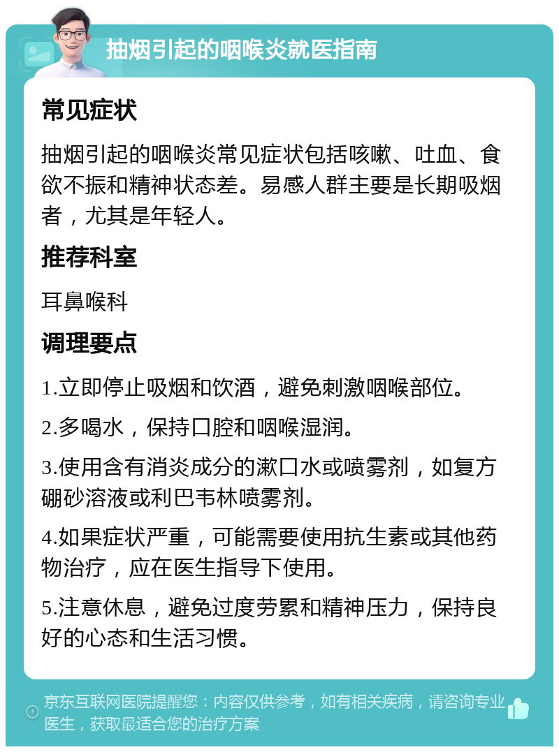 抽烟引起的咽喉炎就医指南 常见症状 抽烟引起的咽喉炎常见症状包括咳嗽、吐血、食欲不振和精神状态差。易感人群主要是长期吸烟者，尤其是年轻人。 推荐科室 耳鼻喉科 调理要点 1.立即停止吸烟和饮酒，避免刺激咽喉部位。 2.多喝水，保持口腔和咽喉湿润。 3.使用含有消炎成分的漱口水或喷雾剂，如复方硼砂溶液或利巴韦林喷雾剂。 4.如果症状严重，可能需要使用抗生素或其他药物治疗，应在医生指导下使用。 5.注意休息，避免过度劳累和精神压力，保持良好的心态和生活习惯。