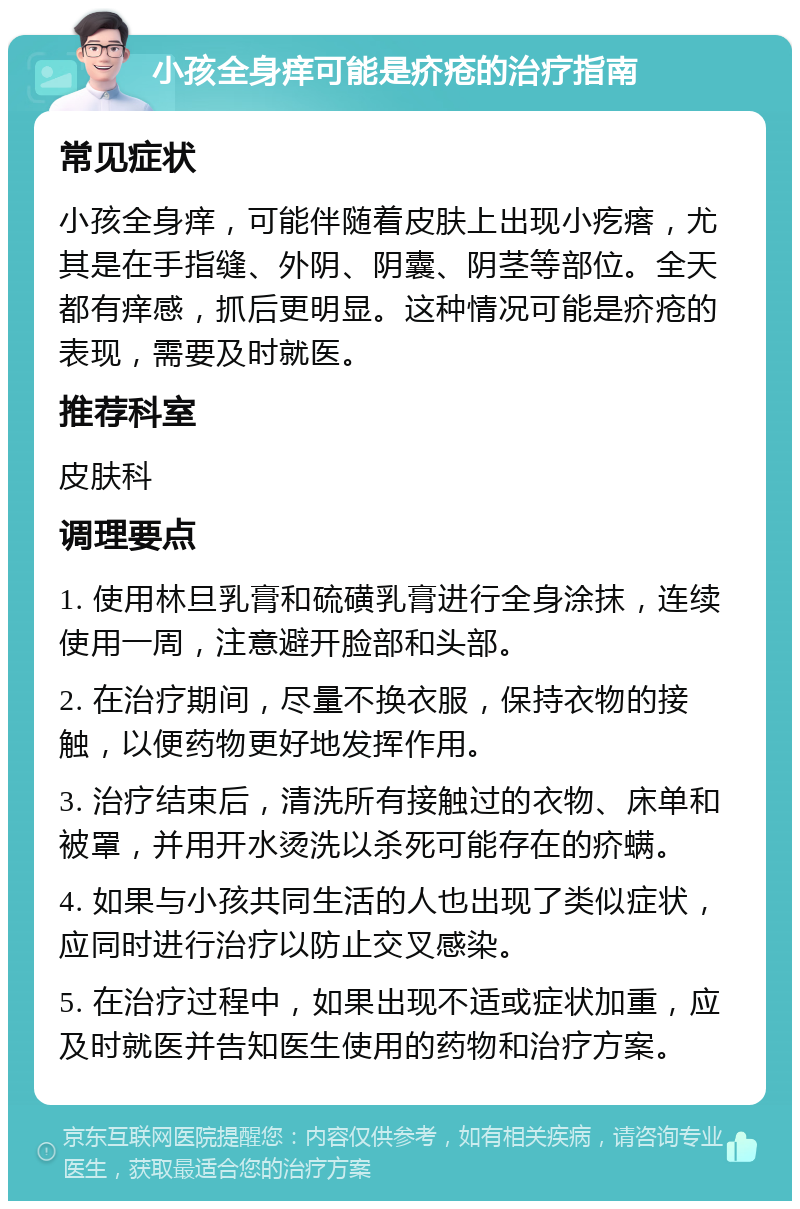 小孩全身痒可能是疥疮的治疗指南 常见症状 小孩全身痒，可能伴随着皮肤上出现小疙瘩，尤其是在手指缝、外阴、阴囊、阴茎等部位。全天都有痒感，抓后更明显。这种情况可能是疥疮的表现，需要及时就医。 推荐科室 皮肤科 调理要点 1. 使用林旦乳膏和硫磺乳膏进行全身涂抹，连续使用一周，注意避开脸部和头部。 2. 在治疗期间，尽量不换衣服，保持衣物的接触，以便药物更好地发挥作用。 3. 治疗结束后，清洗所有接触过的衣物、床单和被罩，并用开水烫洗以杀死可能存在的疥螨。 4. 如果与小孩共同生活的人也出现了类似症状，应同时进行治疗以防止交叉感染。 5. 在治疗过程中，如果出现不适或症状加重，应及时就医并告知医生使用的药物和治疗方案。